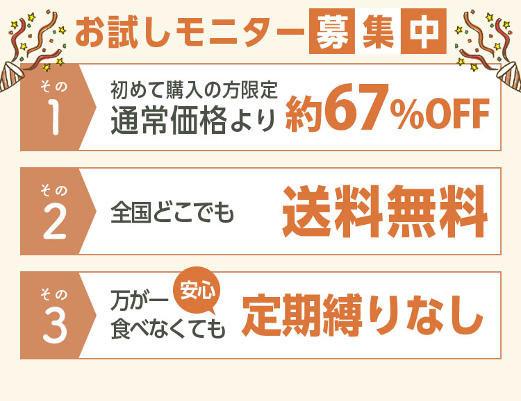 お試しモニター募集中 その1初めて購入の方限定通常価格より70％OFF その2全国どこでも送料無料 その3万が一食べなくても定期縛りなし