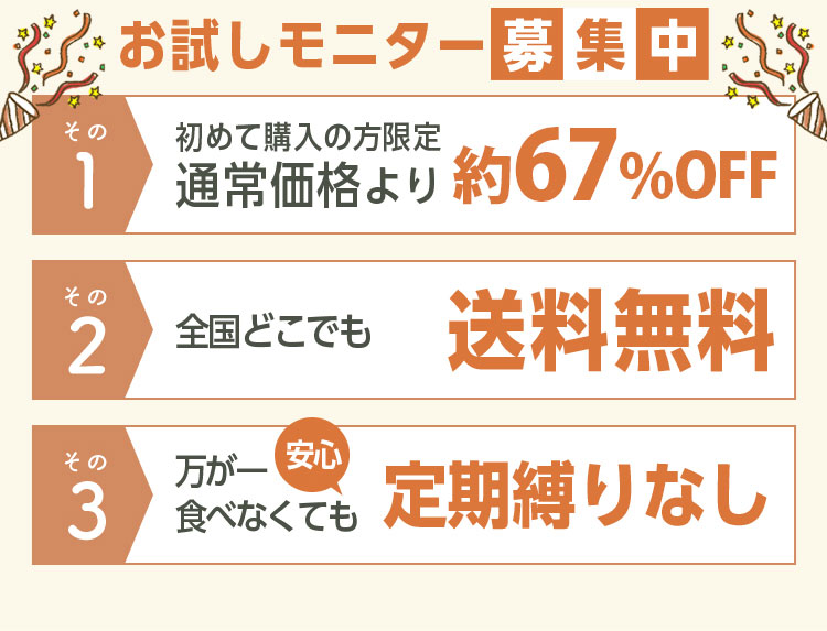 お試しモニター募集中 その1初めて購入の方限定通常価格より70％OFF その2全国どこでも送料無料 その3万が一食べなくても定期縛りなし