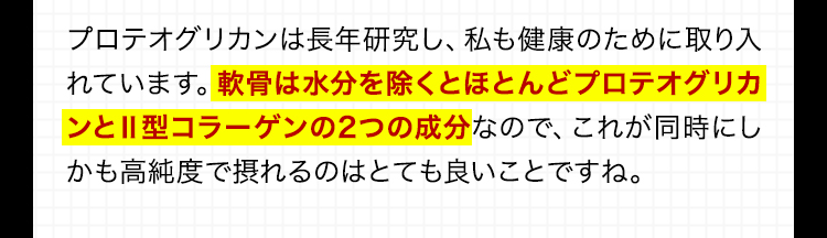 プロテオグリカンは長年研究し、私も健康のために取り入れています。軟骨は水分を除くとほとんどプロテオグリカンと2型コラーゲンの2つの成分なので、これが同時にしかも高純度で摂れるのはとても良いことですね。