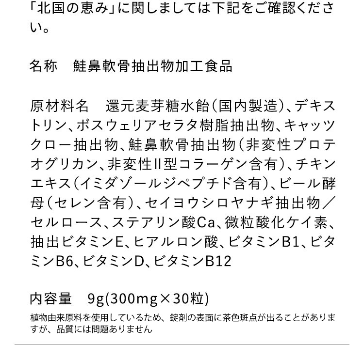 「北国の恵み」に関しましては下記をご確認ください。 名称 鞋鼻軟骨抽出物加工食品 原材料名 還元麦芽糖水飴、デキストリン、ボスウェリアセラタ樹脂抽出物、キャッツクロー抽出物、鮭鼻軟骨抽出物(非変性プロテオグリカン、非変性2型コラーゲン含有)、チキンエキス(イミダゾールジペプチド15％含有)、ビール酵母(セレン含有)、セイヨウシロヤナギ抽出物、セルロース、ステアリン酸Ca、微粒酸化ケイ素、抽出ビタミンE、ヒアルロン酸、ビタミンB1、ビタミンB6、ビタミンD、ビタミンB12 内容量 9g(300mg×30粒)