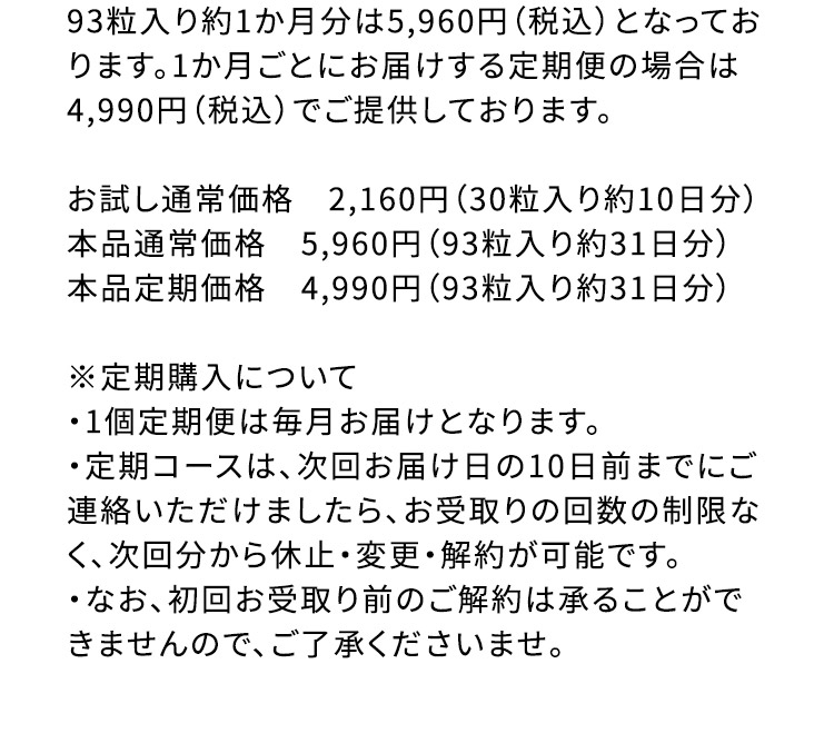 93粒入り約1か月分は5,960円(税込)となっております。1か月ごとにお届けする定期便の場合は4,990円(税込)でご提供しております。 お試し通常価格2,160円(30粒入り約10日分) 本品通常価格5,960円(93粒入り約31日分) 本品定期価格4,990円(93粒入り約31日分) ※定期購入について ・1個定期便は毎月お届けとなります。 ・定期コースは、次回お届け日の10日前までにご連絡いただけましたら、お受取りの回数の制限なく、次回分から休止・変更・解約が可能です。 ・なお、初回お受取り前のご解約は承ることができませんので、ご了承くださいませ。