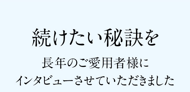 続けたい秘訣を 長年のご愛用者様にインタビューさせていただきました