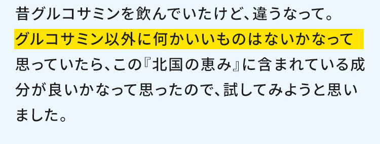 昔グルコサミンを飲んでいたけど、違うなって。グルコサミン以外に何かいいものはないかなって思っていたら、この『北国の恵み』に含まれている成分が良いかなって思ったので、試してみようと思いました。