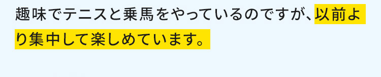 趣味でテニスと乗馬をやっているのですが、以前より集中して楽しめています。