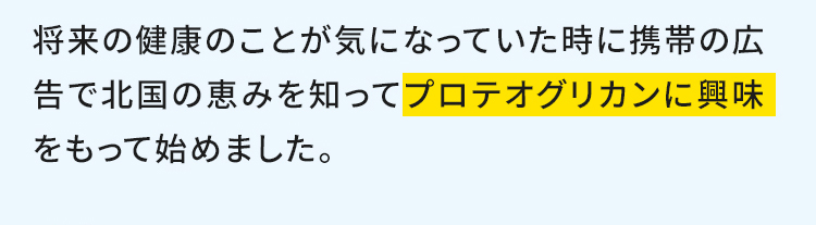 違和感があって気になっていた時に携帯の広告で北国の恵みを知ってプロテオグリカンに興味をもって始めました。 ※写真はイメージです。