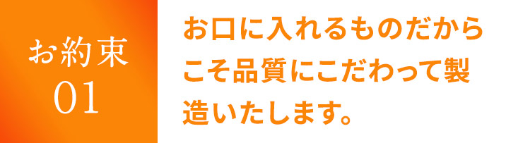 お約束 01 お口に入れるものだからこそ品質にこだわって製造いたします。