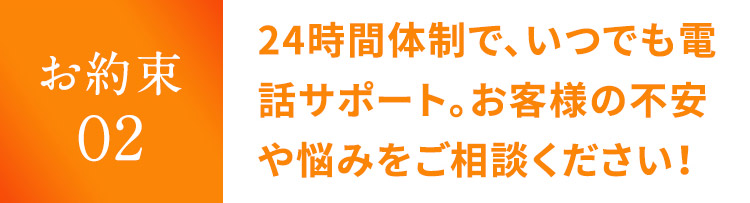 お約束 02 24時間体制で、いつでも電話サポート。お客様の不安や悩みをご相談ください！