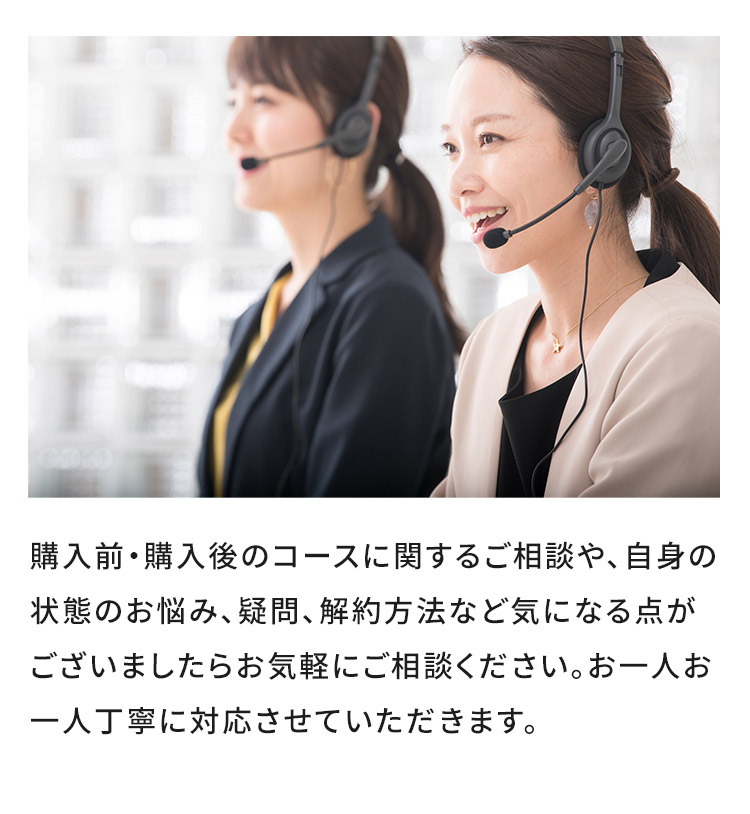 購入前・購入後のコースに関するご相談や、自身の状態のお悩み、疑問、解約方法など気になる点がございましたらお気軽にご相談ください。お一人お一人丁寧に対応させていただきます。