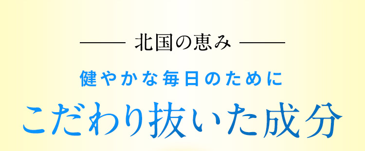 北国の恵み 健やかな毎日のために こだわり抜いた成分