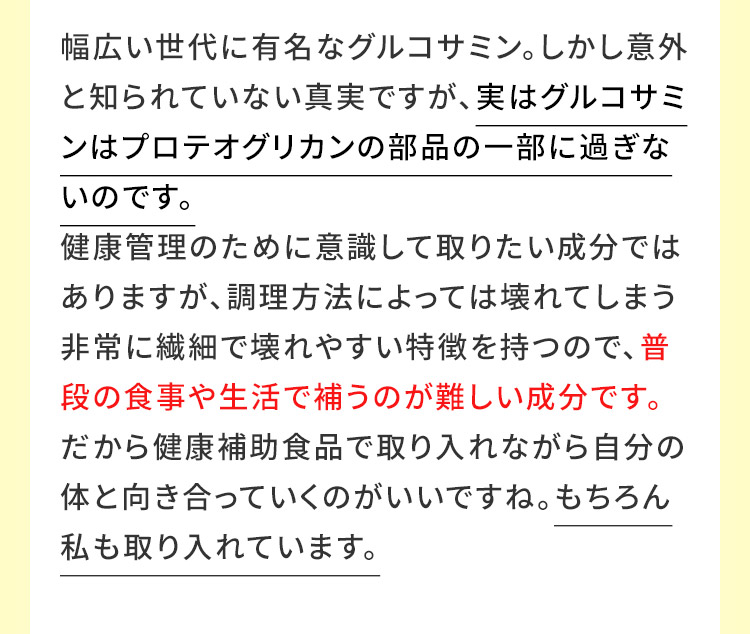 幅広い世代に有名なグルコサミン。しかし意外と知られていない真実ですが、実はグルコサミンはプロテオグリカンの部品の一部に過ぎないのです。 健康管理のために意識して取りたい成分ではありますが、調理方法によっては壊れてしまう非常に繊細で壊れやすい特徴を持つので、普段の食事や生活で補うのが難しい成分です。だから健康補助食品で取り入れながら自分の体と向き合っていくのがいいですね。もちろん私も取り入れています。