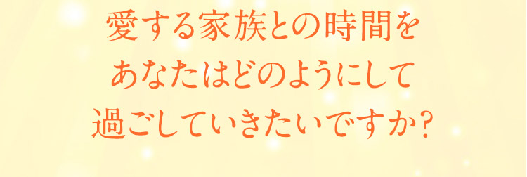 愛する家族との時間をあなたはどのようにして過ごしていきたいですか？