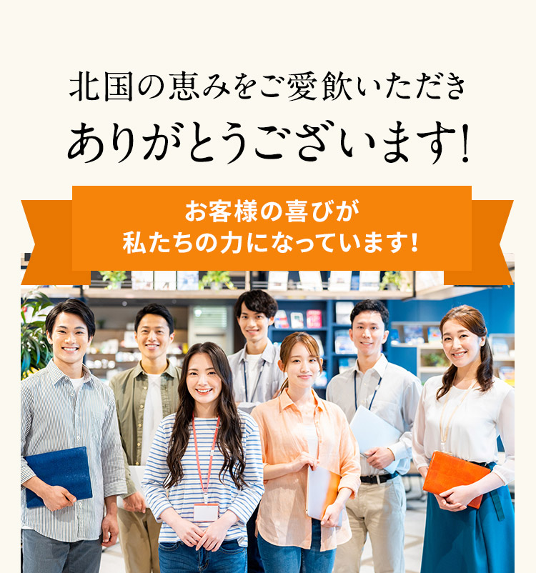 北国の恵みをご愛飲いただき ありがとうございます！ お客様の喜びが私たちの力になっています！