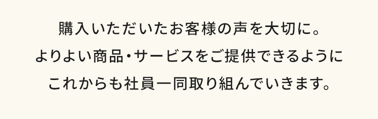 購入いただいたお客様の声を大切に。よりよい商品・サービスをご提供できるようにこれからも社員一同取り組んでいきます。