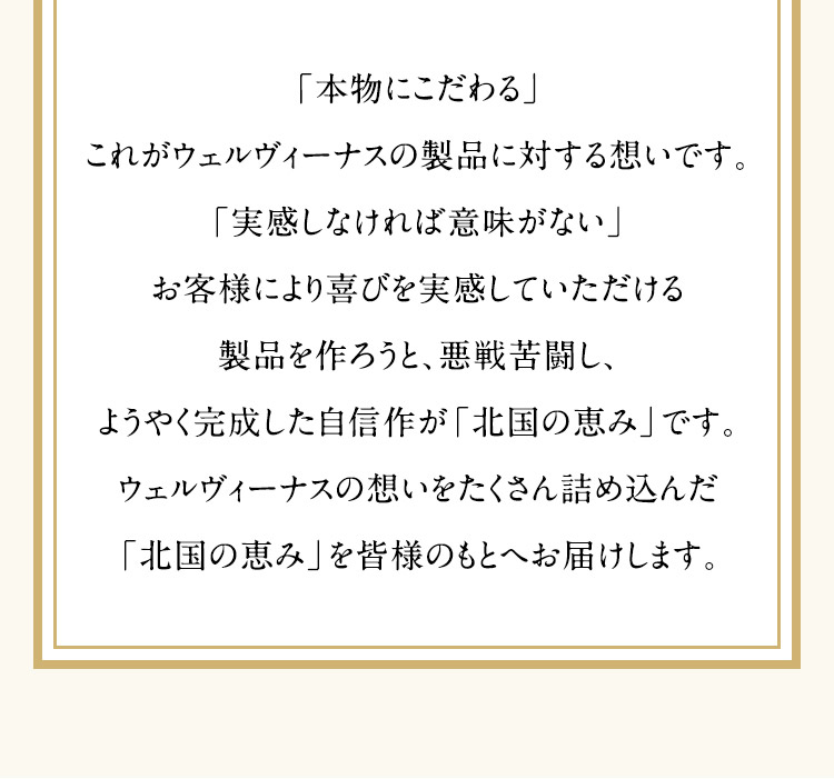 「本物にこだわる」 これがウェルヴィーナスの製品に対する想いです。 「実感しなければ意味がない」 お客様により喜びを実感していただける製品を作ろうと、悪戦苦闘し、ようやく完成した自信作が「北国の恵み」です。 ウェルヴィーナスの想いをたくさん詰め込んだ「北国の恵み」を皆様のもとへお届けします。