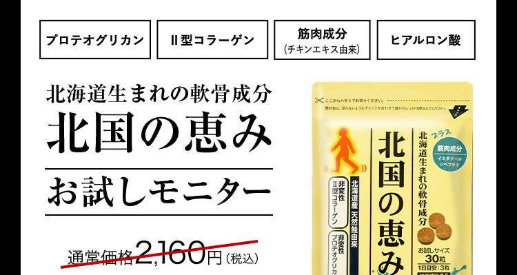 プロテオグリカン 2型コラーゲン 筋肉成分(チキンエキス由来) ヒアルロン酸 北海道生まれの軟骨成分北国の恵みお試しモニター 通常価格2,160円(税込)