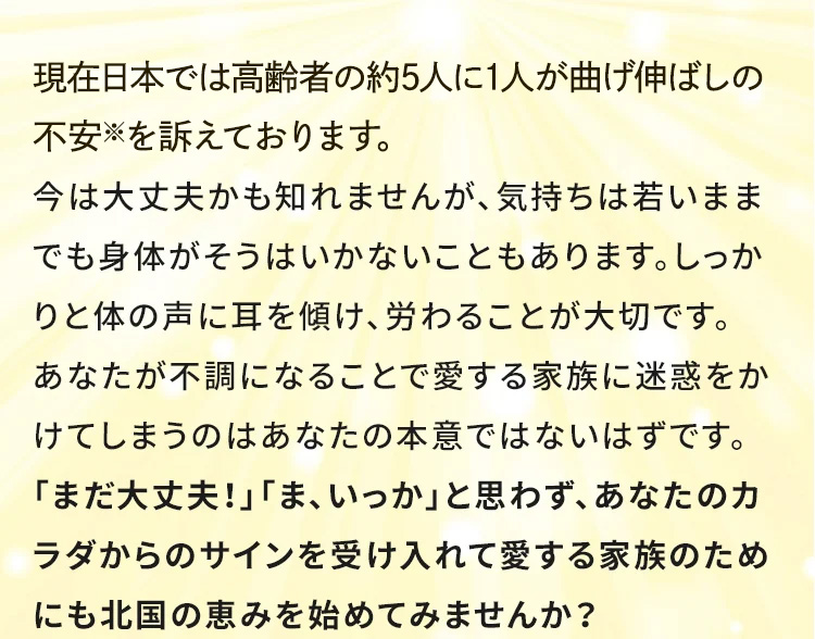 現在日本では高齢者の約5人に1人が関節疾患※を訴えております。 今は大丈夫かも知れませんが、「階段の上り下りがつらい」、「朝、起きるときがつらい」そのような方はカラダがあなたにサインを出している証拠です。あなたのが不調になることで愛する家族に迷惑をかけてしまうのはあなたの本意ではないはずです。「まだ大丈夫！」「ま、いっか」と思わず、あなたのカラダからのサインを受け入れて愛する家族のためにも北国の恵みを始めてみませんか？