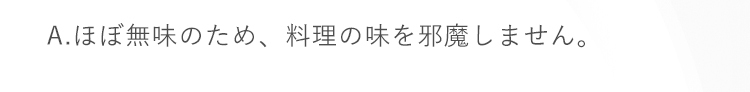 A.ほぼ無味のため、料理の味を邪魔しません。