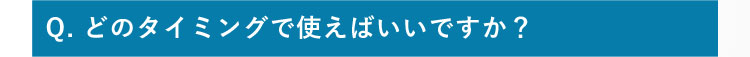 Q.どのタイミングで使えばいいですか？