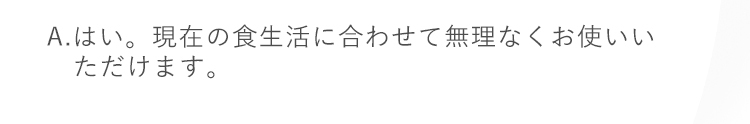 A.はい。現在の食生活に合わせて無理なくお使いいただけます。