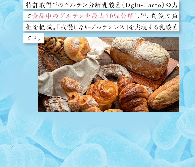 特許取得※2のグルテン分解乳酸菌(Dglu－Lacto)の力で食品中のグルテンを最大70％分解し※1、食後の負担を軽減。「我慢しないグルテンレス」を実現する乳酸菌※4です