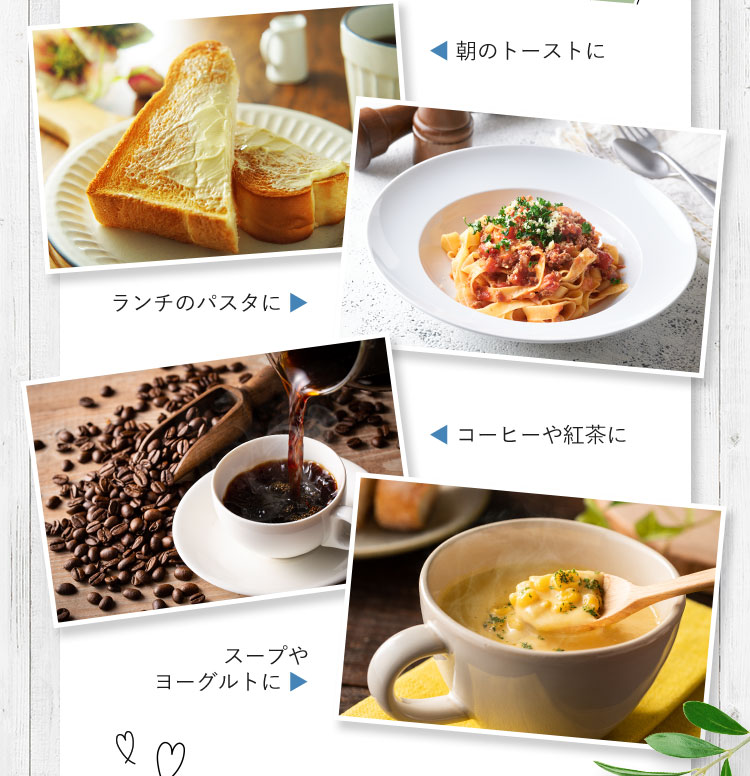 朝のトーストに ランチのパスタに コーヒーや紅茶に スープやヨーグルトに