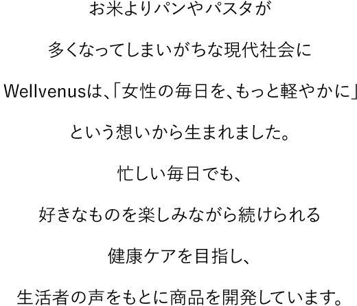 お米よりパンやパスタが多くなってしまいがちな現代社会にWellVenusは、「女性の毎日を、もっと軽やかに」という想いから生まれました。 忙しい毎日でも、好きなものを楽しみながら続けられる健康ケアを目指し、生活者の声をもとに商品を開発しています。