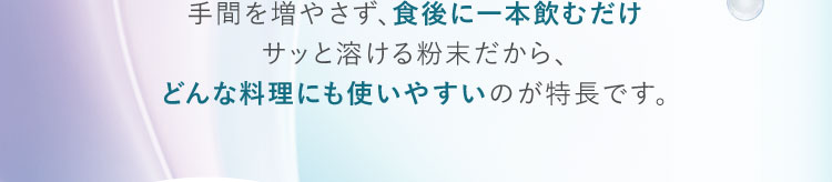 手間を増やさず、食後に一本飲むだけ サッと溶ける粉末だから、どんな料理にも使いやすいのが特長です。