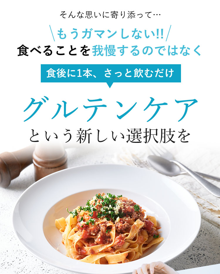 そんな思いに寄り添って… もうガマンしない！！ 食べることを我慢するのではなく 食後に1本、さっと飲むだけ グルテンケアという新しい選択肢を
